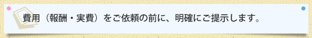 費用（報酬・実費）をご依頼の前に、明確にご提示します。