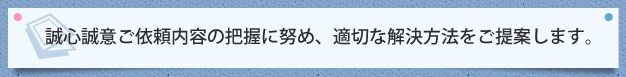 誠心誠意ご依頼内容の把握に努め、適切な解決方法をご提案します。